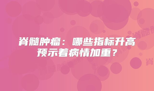 脊髓肿瘤：哪些指标升高预示着病情加重？