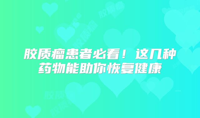 胶质瘤患者必看！这几种药物能助你恢复健康