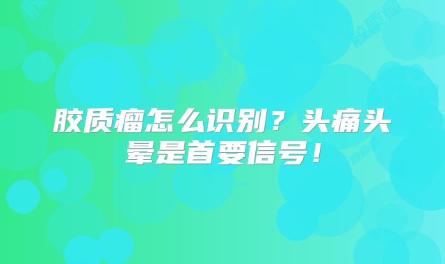 胶质瘤怎么识别？头痛头晕是首要信号！