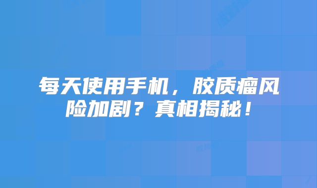 每天使用手机，胶质瘤风险加剧？真相揭秘！