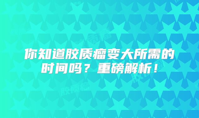 你知道胶质瘤变大所需的时间吗？重磅解析！