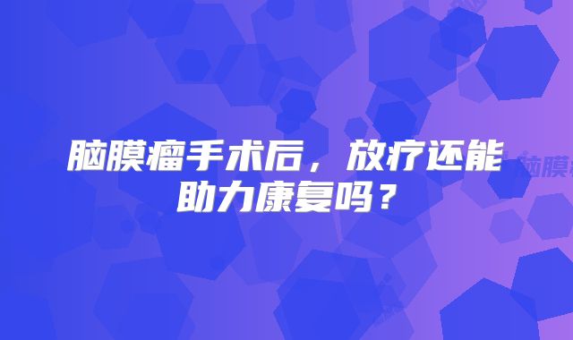 脑膜瘤手术后，放疗还能助力康复吗？