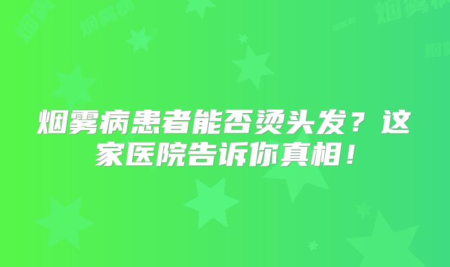 烟雾病患者能否烫头发？这家医院告诉你真相！