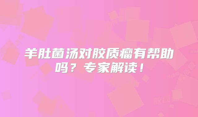 羊肚菌汤对胶质瘤有帮助吗？专家解读！