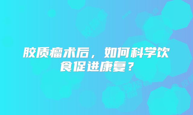 胶质瘤术后，如何科学饮食促进康复？
