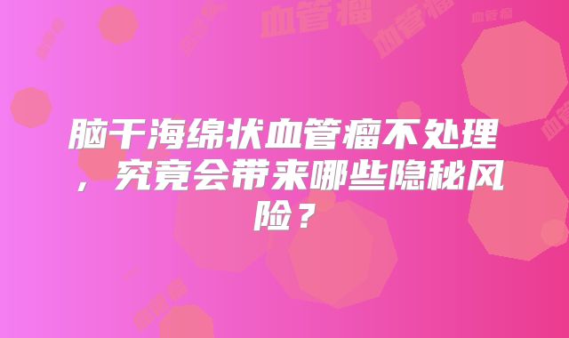 脑干海绵状血管瘤不处理，究竟会带来哪些隐秘风险？