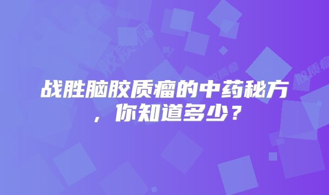 战胜脑胶质瘤的中药秘方，你知道多少？