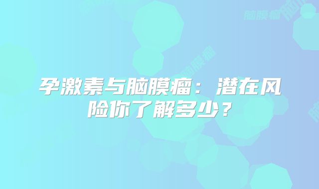 孕激素与脑膜瘤：潜在风险你了解多少？