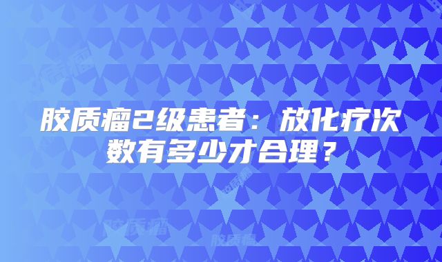 胶质瘤2级患者：放化疗次数有多少才合理？