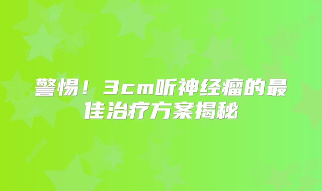 警惕！3cm听神经瘤的最佳治疗方案揭秘
