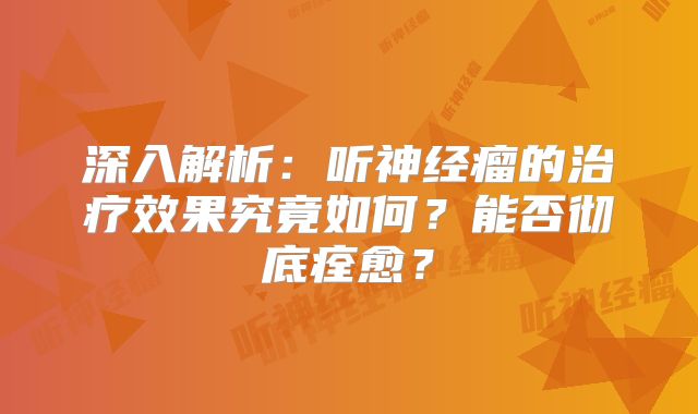 深入解析：听神经瘤的治疗效果究竟如何？能否彻底痊愈？
