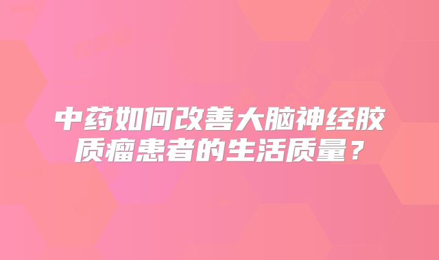 中药如何改善大脑神经胶质瘤患者的生活质量？