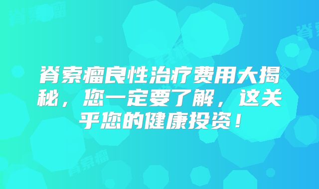 脊索瘤良性治疗费用大揭秘，您一定要了解，这关乎您的健康投资！