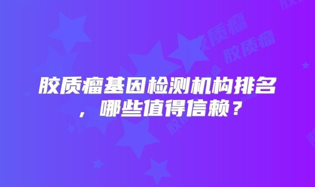 胶质瘤基因检测机构排名，哪些值得信赖？
