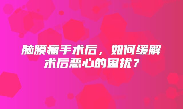 脑膜瘤手术后，如何缓解术后恶心的困扰？