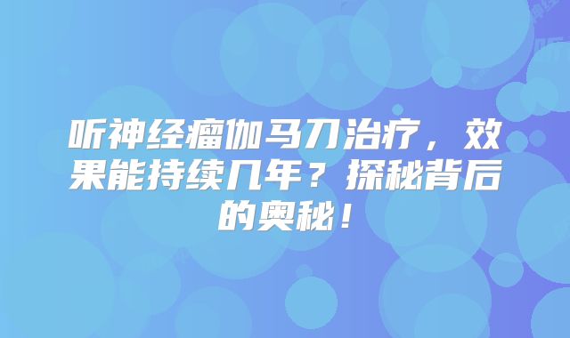 听神经瘤伽马刀治疗，效果能持续几年？探秘背后的奥秘！
