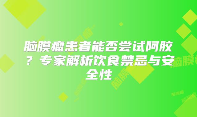 脑膜瘤患者能否尝试阿胶？专家解析饮食禁忌与安全性