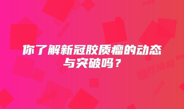 你了解新冠胶质瘤的动态与突破吗？