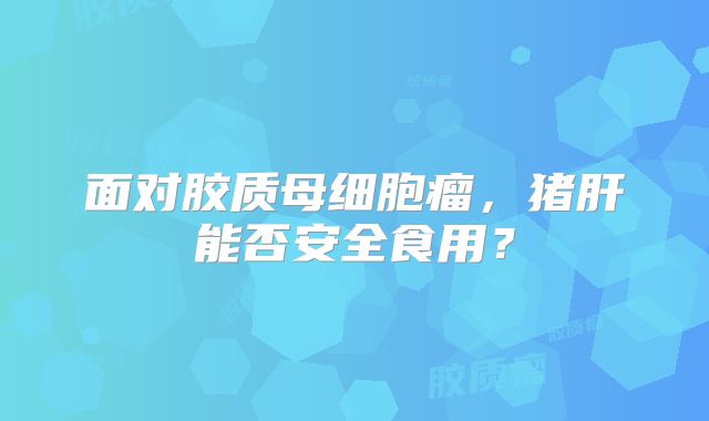面对胶质母细胞瘤，猪肝能否安全食用？