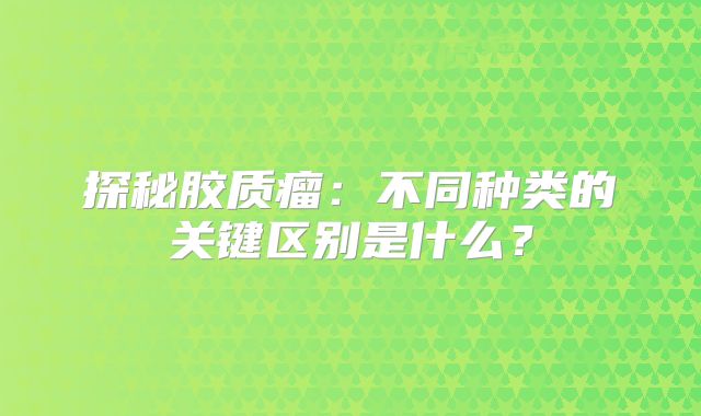 探秘胶质瘤：不同种类的关键区别是什么？