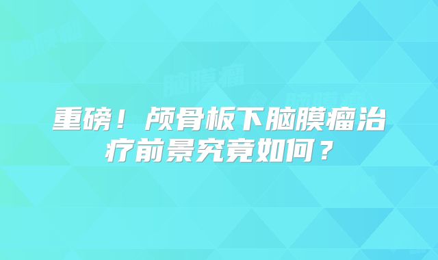 重磅！颅骨板下脑膜瘤治疗前景究竟如何？