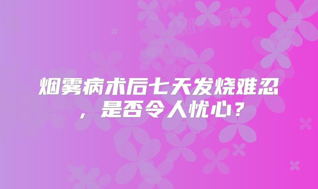烟雾病术后七天发烧难忍，是否令人忧心？