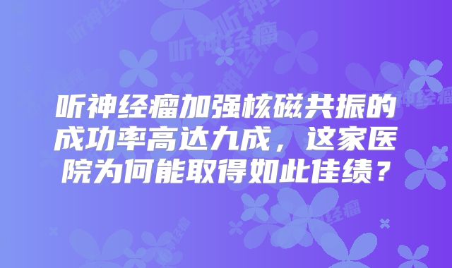 听神经瘤加强核磁共振的成功率高达九成，这家医院为何能取得如此佳绩？