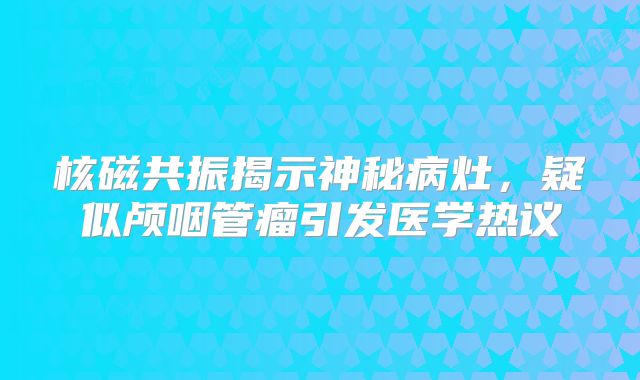 核磁共振揭示神秘病灶，疑似颅咽管瘤引发医学热议