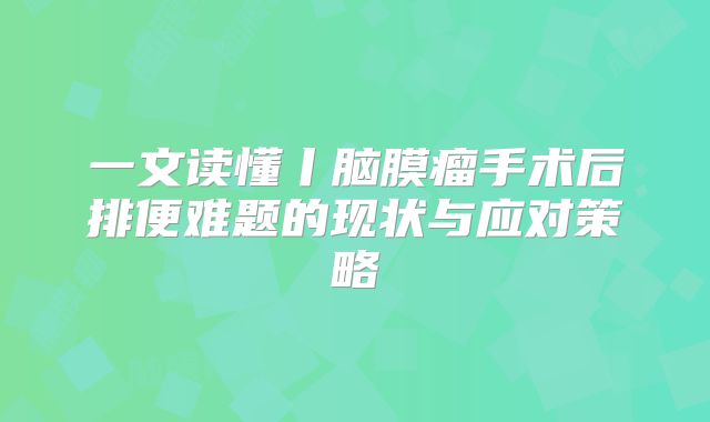 一文读懂丨脑膜瘤手术后排便难题的现状与应对策略