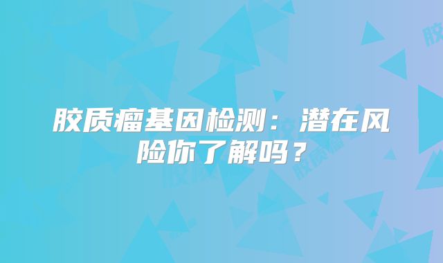 胶质瘤基因检测：潜在风险你了解吗？