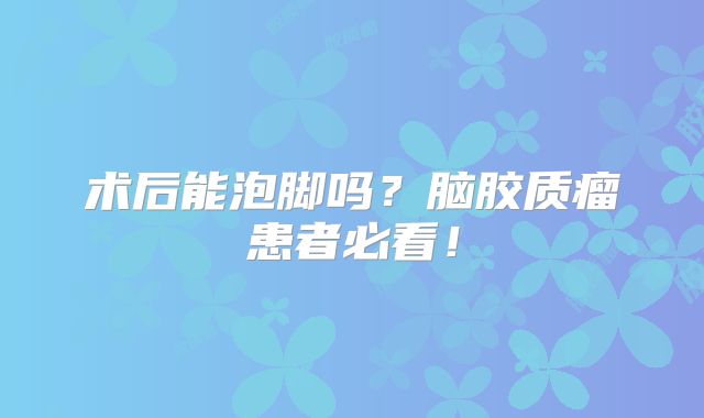 术后能泡脚吗？脑胶质瘤患者必看！