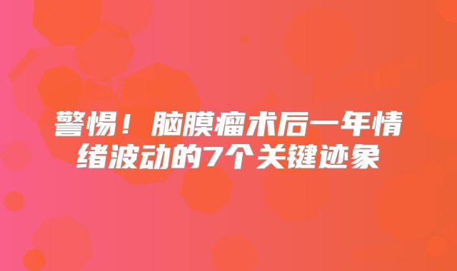 警惕！脑膜瘤术后一年情绪波动的7个关键迹象