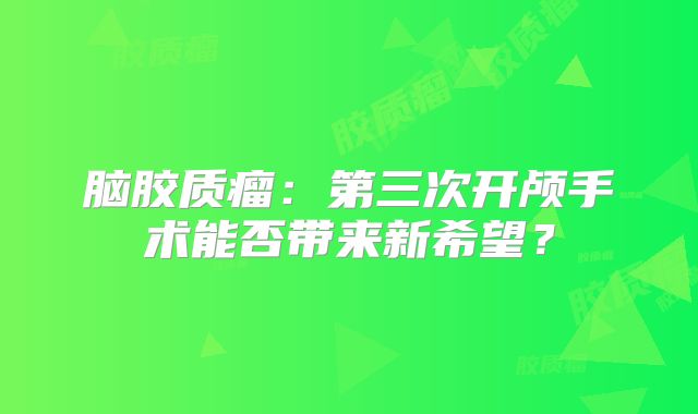 脑胶质瘤：第三次开颅手术能否带来新希望？