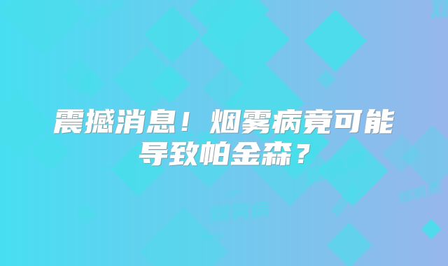 震撼消息！烟雾病竟可能导致帕金森？