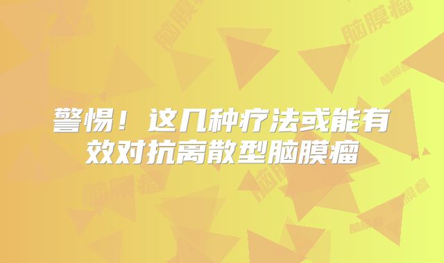 警惕！这几种疗法或能有效对抗离散型脑膜瘤