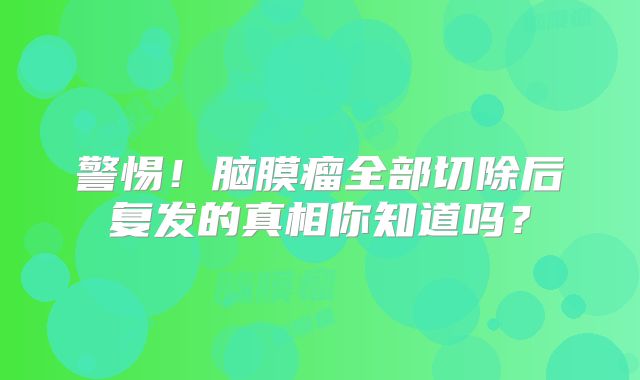 警惕！脑膜瘤全部切除后复发的真相你知道吗？