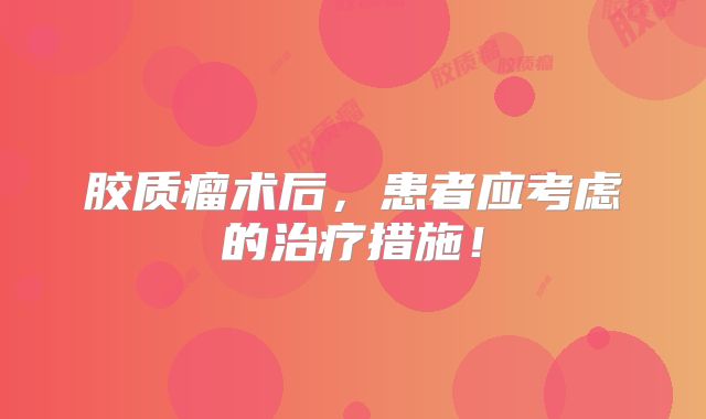 胶质瘤术后，患者应考虑的治疗措施！