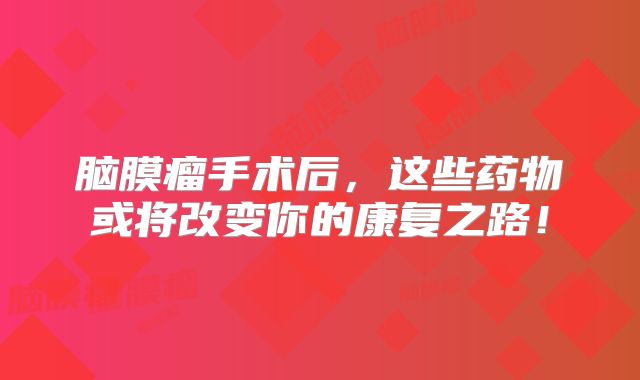 脑膜瘤手术后，这些药物或将改变你的康复之路！