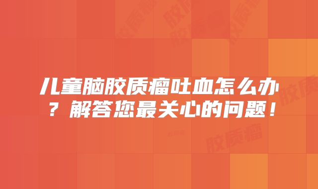 儿童脑胶质瘤吐血怎么办？解答您最关心的问题！