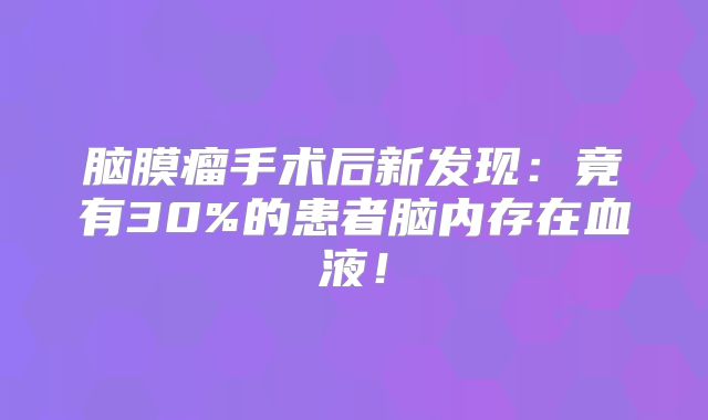 脑膜瘤手术后新发现：竟有30%的患者脑内存在血液！