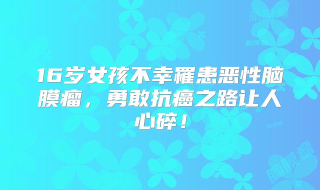 16岁女孩不幸罹患恶性脑膜瘤，勇敢抗癌之路让人心碎！