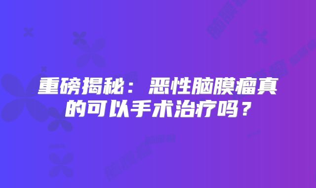 重磅揭秘：恶性脑膜瘤真的可以手术治疗吗？