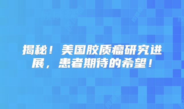 揭秘！美国胶质瘤研究进展，患者期待的希望！