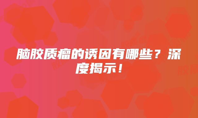 脑胶质瘤的诱因有哪些？深度揭示！