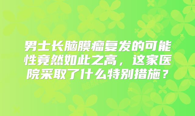 男士长脑膜瘤复发的可能性竟然如此之高，这家医院采取了什么特别措施？