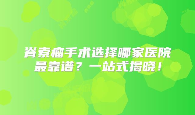 脊索瘤手术选择哪家医院最靠谱？一站式揭晓！