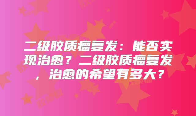 二级胶质瘤复发：能否实现治愈？二级胶质瘤复发，治愈的希望有多大？