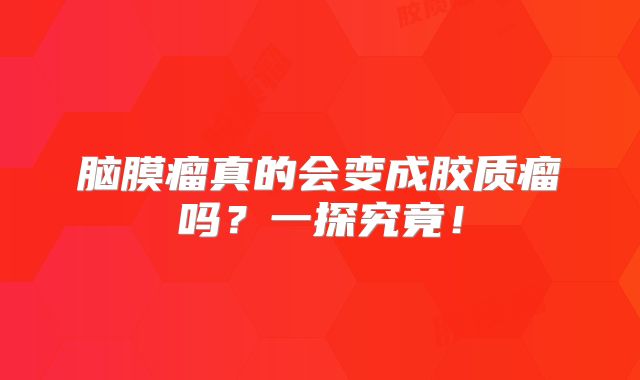 脑膜瘤真的会变成胶质瘤吗？一探究竟！