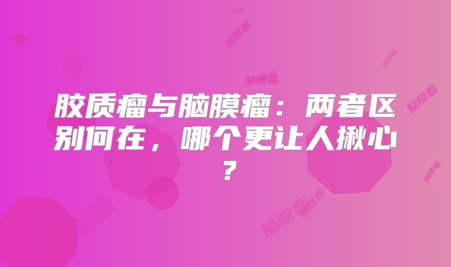 胶质瘤与脑膜瘤：两者区别何在，哪个更让人揪心？