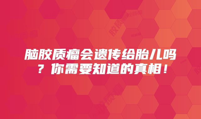 脑胶质瘤会遗传给胎儿吗？你需要知道的真相！
